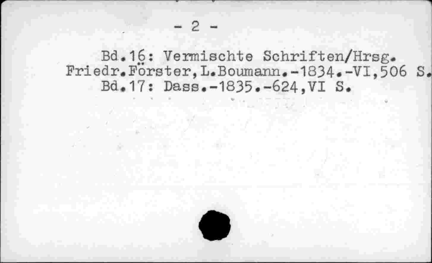 ﻿- 2 -
Bd.16: Vermischte Schriften/Hrsg. Friedr.Forster,L.Boumann.-1834.-VI,506 S.
Bd.17: Dass.-1835.-624,VI S.